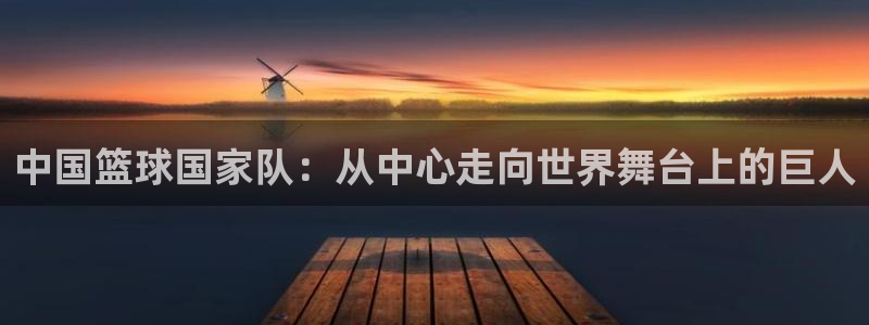 世界杯今日赛程直播：中国篮球国家队：从中心走向世界舞台上的巨人